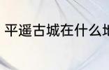 平遥古城在什么地方 平遥古城在哪里