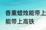 香薰蜡烛能带上高铁吗 香薰蜡烛能不能带上高铁