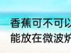 香蕉可不可以放在微波炉里加热 香蕉能放在微波炉里加热吗