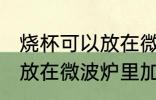 烧杯可以放在微波炉里加热么 烧杯能放在微波炉里加热么