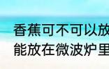 香蕉可不可以放在微波炉里加热 香蕉能放在微波炉里加热吗