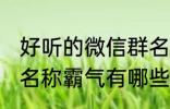 好听的微信群名称霸气 好听的微信群名称霸气有哪些