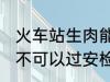 火车站生肉能过安检吗 火车站生肉可不可以过安检