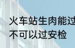 火车站生肉能过安检吗 火车站生肉可不可以过安检