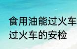 食用油能过火车安检吗 食用油能不能过火车的安检