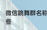 微信跳舞群名称 微信跳舞群名称有哪些